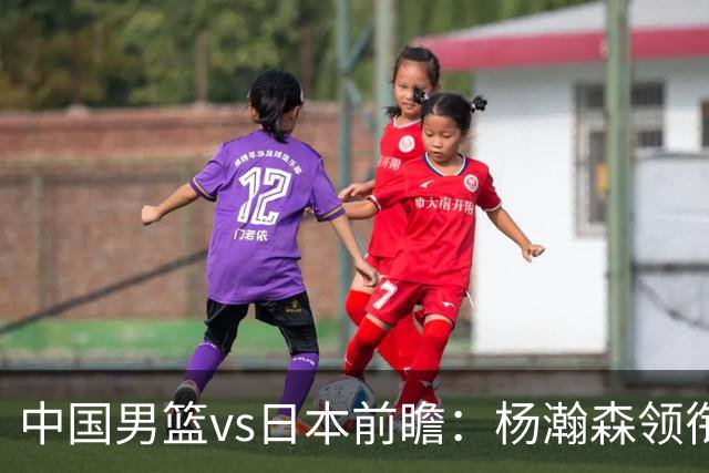 中国男篮vs日本前瞻：杨瀚森领衔三塔PK霍金森 剑指主场双杀日本